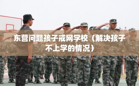 东营问题孩子戒网学校（解决孩子不上学的情况）
