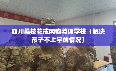 四川攀枝花戒网瘾特训学校（解决孩子不上学的情况）