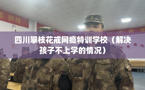四川攀枝花戒网瘾特训学校（解决孩子不上学的情况）