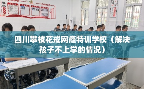 四川攀枝花戒网瘾特训学校（解决孩子不上学的情况）