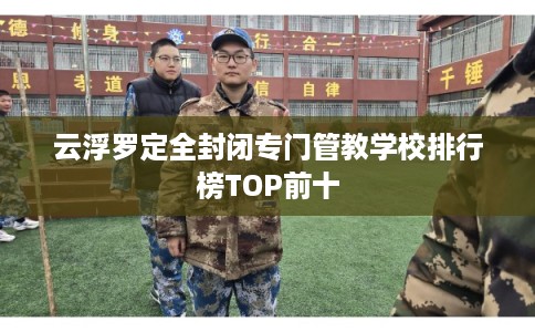 云浮罗定全封闭专门管教学校排行榜TOP前十