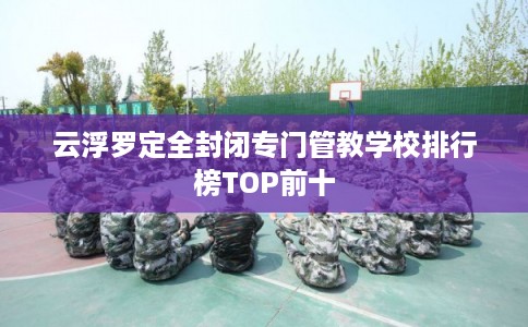 云浮罗定全封闭专门管教学校排行榜TOP前十