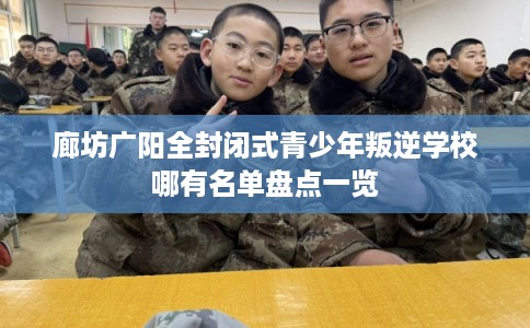 廊坊广阳全封闭式青少年叛逆学校哪有名单盘点一览