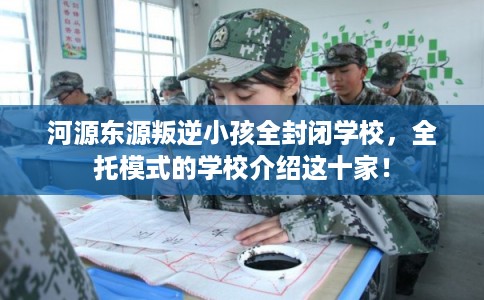 河源东源叛逆小孩全封闭学校，全托模式的学校介绍这十家！