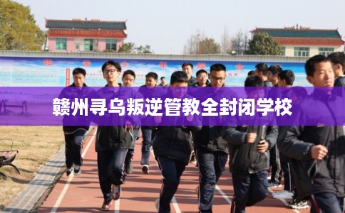 赣州寻乌叛逆管教全封闭学校