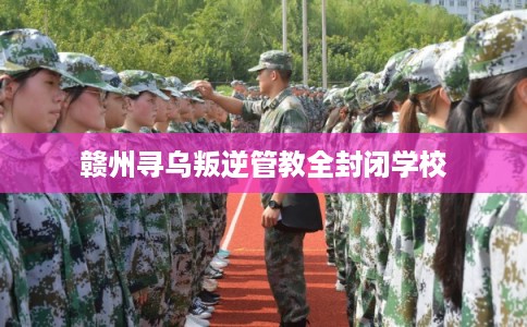 赣州寻乌叛逆管教全封闭学校