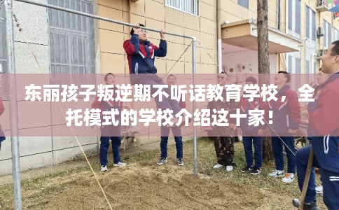 东丽孩子叛逆期不听话教育学校，全托模式的学校介绍这十家！