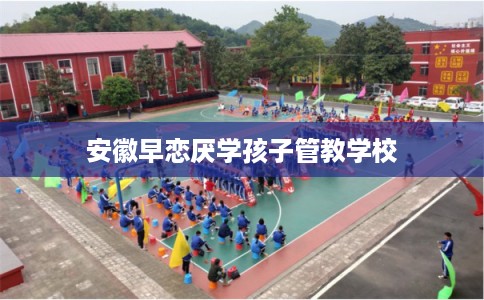 安徽早恋厌学孩子管教学校