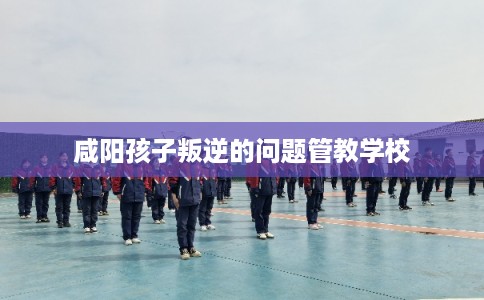 咸阳孩子叛逆的问题管教学校