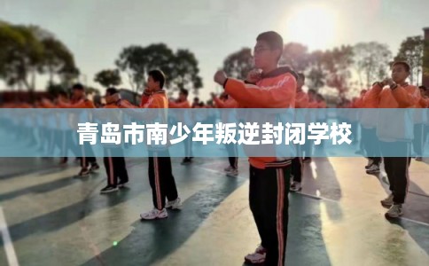青岛市南少年叛逆封闭学校