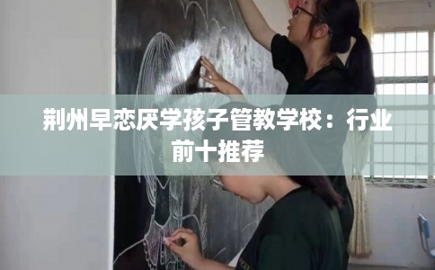 荆州早恋厌学孩子管教学校：行业前十推荐