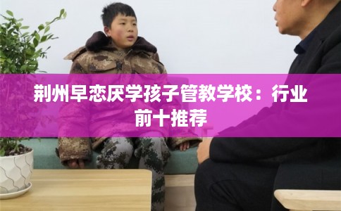 荆州早恋厌学孩子管教学校：行业前十推荐