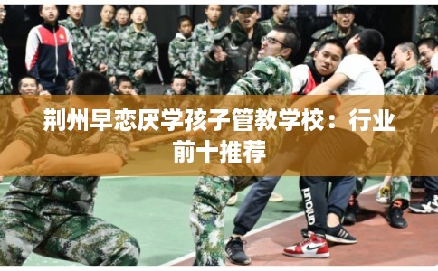荆州早恋厌学孩子管教学校：行业前十推荐
