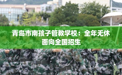 青岛市南孩子管教学校：全年无休面向全国招生