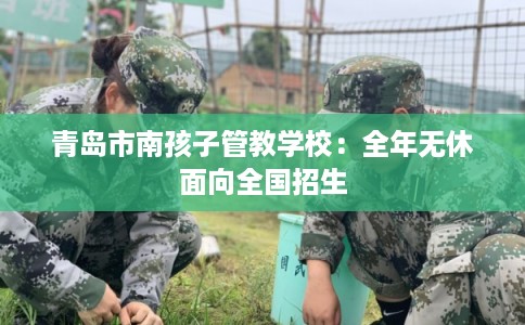 青岛市南孩子管教学校：全年无休面向全国招生