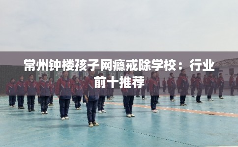 常州钟楼孩子网瘾戒除学校：行业前十推荐