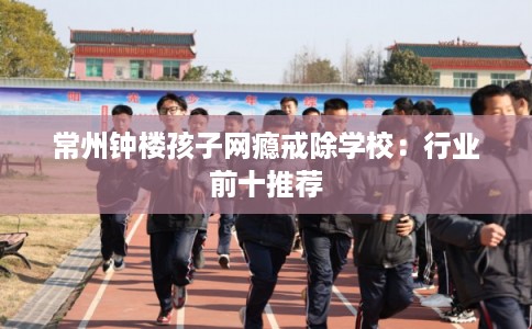 常州钟楼孩子网瘾戒除学校：行业前十推荐