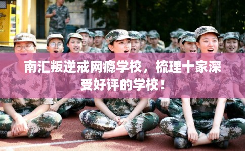 南汇叛逆戒网瘾学校，梳理十家深受好评的学校！