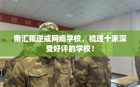 南汇叛逆戒网瘾学校，梳理十家深受好评的学校！