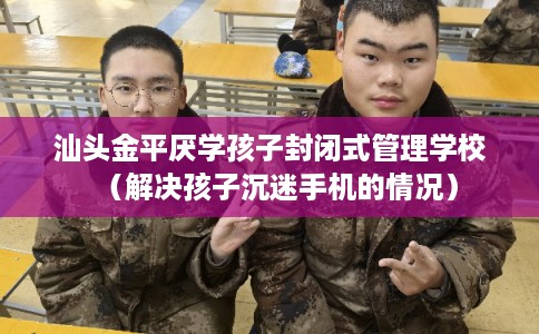 汕头金平厌学孩子封闭式管理学校（解决孩子沉迷手机的情况）