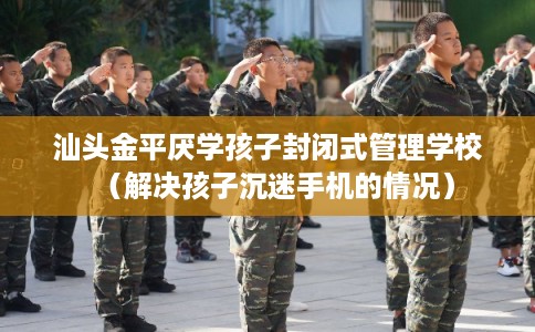 汕头金平厌学孩子封闭式管理学校（解决孩子沉迷手机的情况）