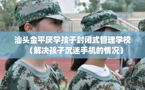 汕头金平厌学孩子封闭式管理学校（解决孩子沉迷手机的情况）