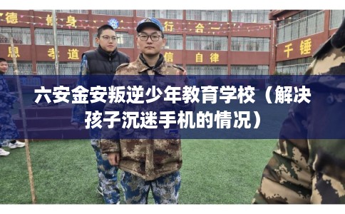 六安金安叛逆少年教育学校（解决孩子沉迷手机的情况）