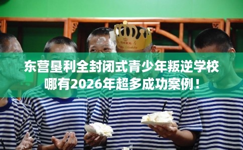 东营垦利全封闭式青少年叛逆学校哪有2026年超多成功案例！