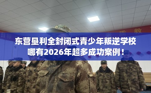 东营垦利全封闭式青少年叛逆学校哪有2026年超多成功案例！