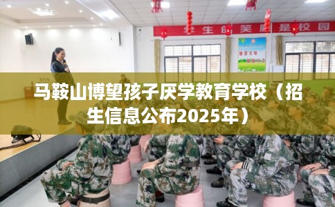 马鞍山博望孩子厌学教育学校（招生信息公布2025年）