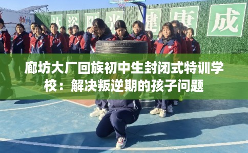 廊坊大厂回族初中生封闭式特训学校：解决叛逆期的孩子问题
