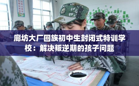 廊坊大厂回族初中生封闭式特训学校：解决叛逆期的孩子问题