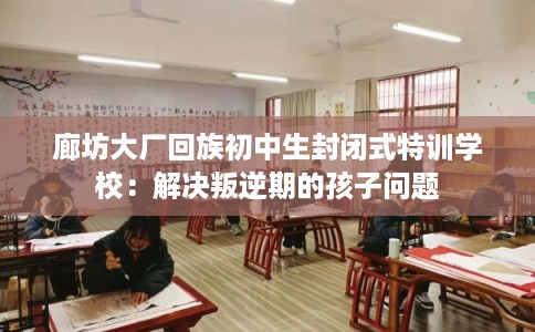 廊坊大厂回族初中生封闭式特训学校：解决叛逆期的孩子问题