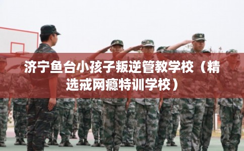 济宁鱼台小孩子叛逆管教学校（精选戒网瘾特训学校）
