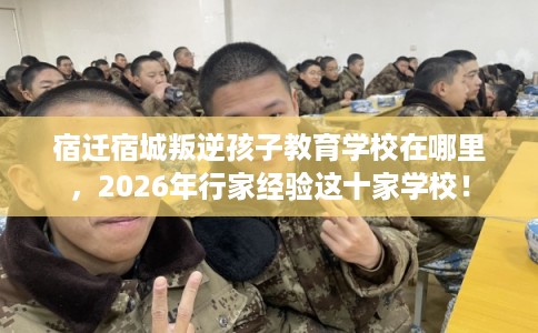 宿迁宿城叛逆孩子教育学校在哪里，2026年行家经验这十家学校！