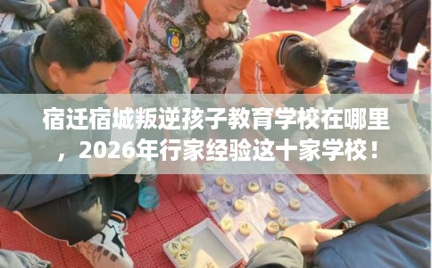 宿迁宿城叛逆孩子教育学校在哪里，2026年行家经验这十家学校！