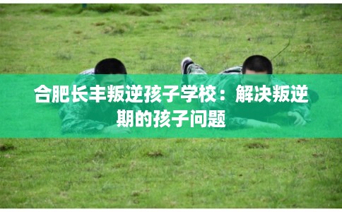 合肥长丰叛逆孩子学校：解决叛逆期的孩子问题