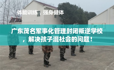 广东茂名军事化管理封闭叛逆学校，解决孩子混社会的问题！