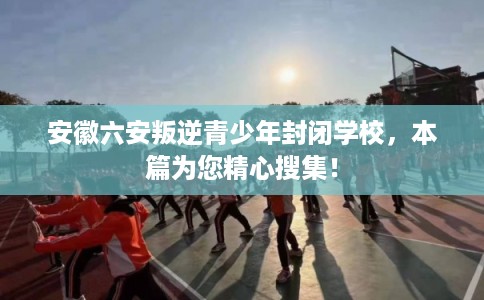 安徽六安叛逆青少年封闭学校，本篇为您精心搜集！