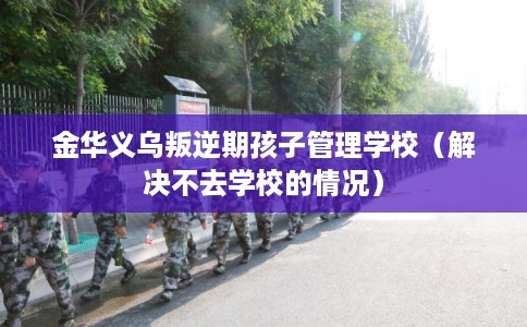 金华义乌叛逆期孩子管理学校（解决不去学校的情况）