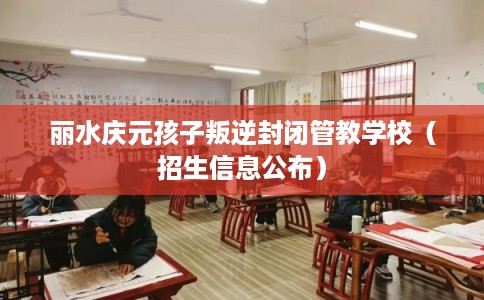 丽水庆元孩子叛逆封闭管教学校(招生信息公布) 丽水庆元孩子叛逆封闭管教学校(招生信息公布)