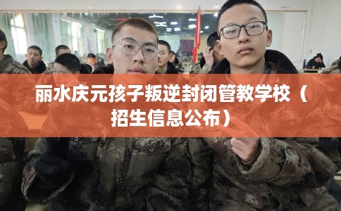 丽水庆元孩子叛逆封闭管教学校（招生信息公布）