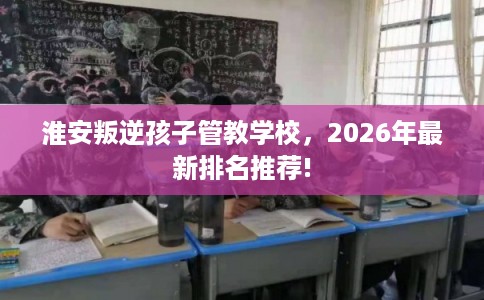 淮安叛逆孩子管教学校,2026年最新排名推荐! 淮安叛逆孩子管教学校,2026年最新排名推荐!