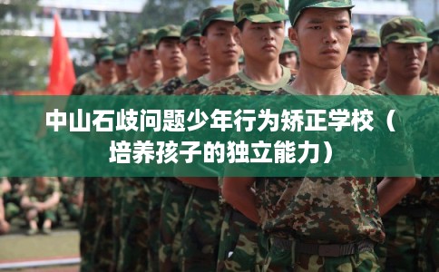 中山石歧问题少年行为矫正学校(培养孩子的独立能力) 中山石歧问题少年行为矫正学校(培养孩子的独立能力)