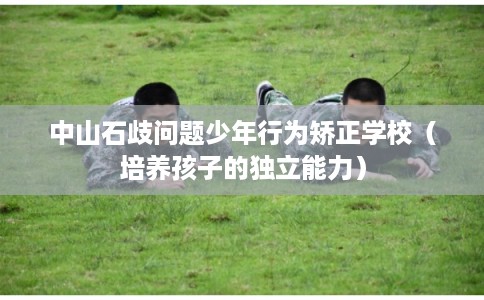 中山石歧问题少年行为矫正学校（培养孩子的独立能力）
