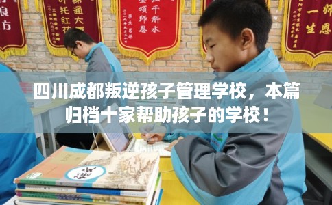 四川成都叛逆孩子管理学校，本篇归档十家帮助孩子的学校！