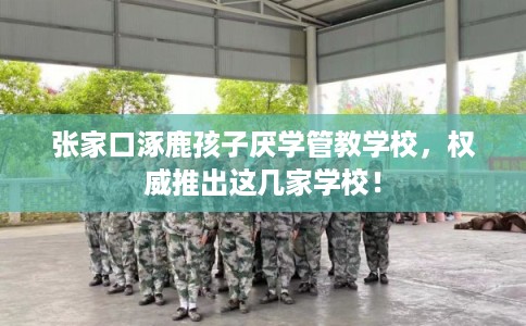 张家口涿鹿孩子厌学管教学校，权威推出这几家学校！