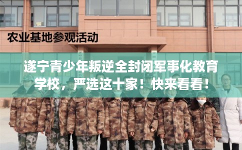 遂宁青少年叛逆全封闭军事化教育学校，严选这十家！快来看看！