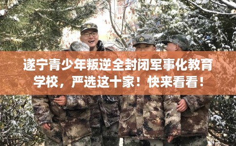 遂宁青少年叛逆全封闭军事化教育学校，严选这十家！快来看看！