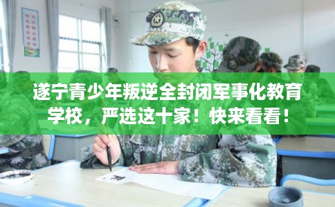 遂宁青少年叛逆全封闭军事化教育学校，严选这十家！快来看看！